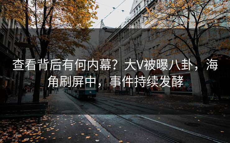 查看背后有何内幕？大V被曝八卦，海角刷屏中，事件持续发酵
