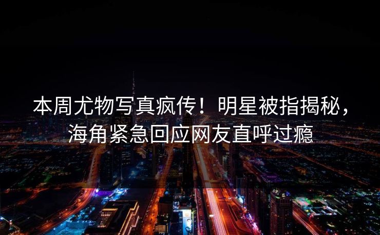 本周尤物写真疯传！明星被指揭秘，海角紧急回应网友直呼过瘾