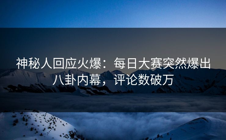 神秘人回应火爆:每日大赛突然爆出八卦内幕,评论数破万
