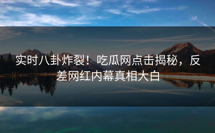 实时八卦炸裂!吃瓜网点击揭秘,反差网红内幕真相大白