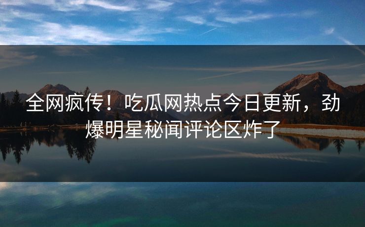 全网疯传!吃瓜网热点今日更新,劲爆明星秘闻评论区炸了