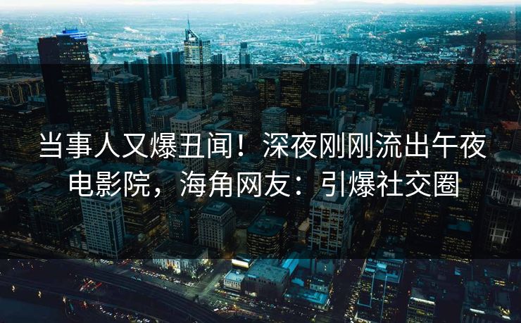 当事人又爆丑闻!深夜刚刚流出午夜电影院,海角网友:引爆社交圈