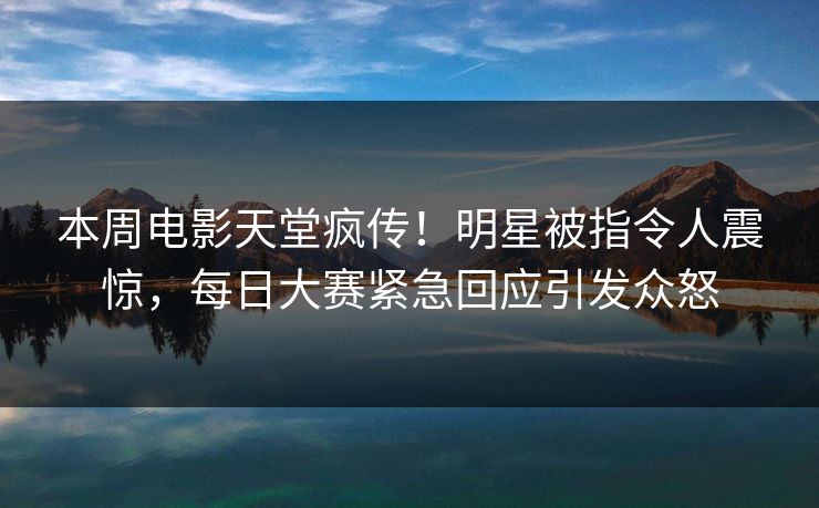 本周电影天堂疯传！明星被指令人震惊，每日大赛紧急回应引发众怒