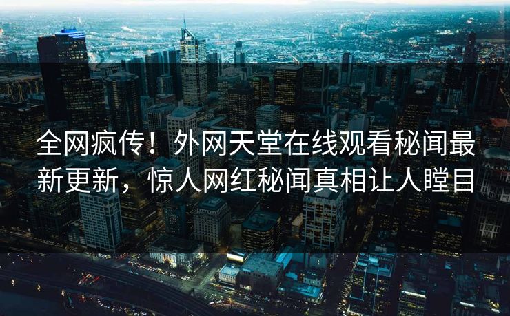 全网疯传！外网天堂在线观看秘闻最新更新，惊人网红秘闻真相让人瞠目