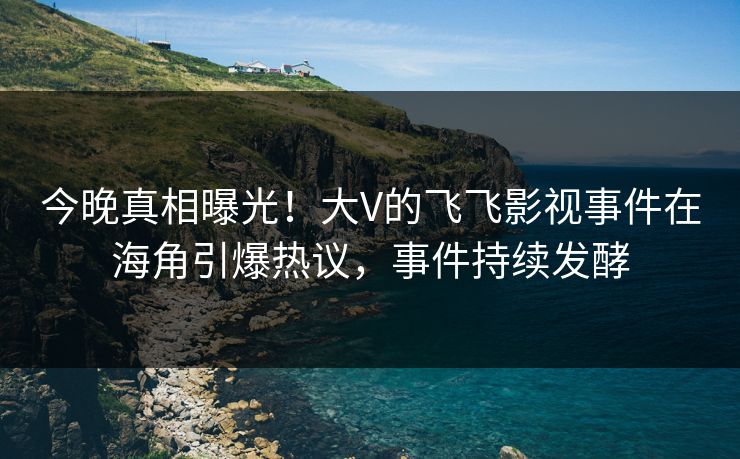 今晚真相曝光！大V的飞飞影视事件在海角引爆热议，事件持续发酵