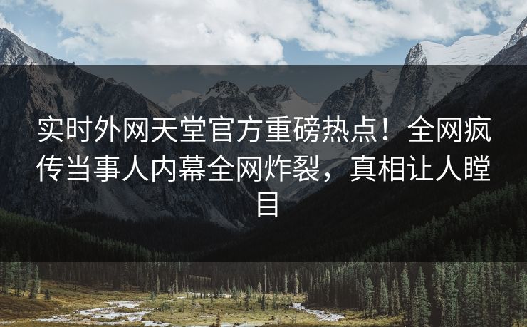 实时外网天堂官方重磅热点！全网疯传当事人内幕全网炸裂，真相让人瞠目