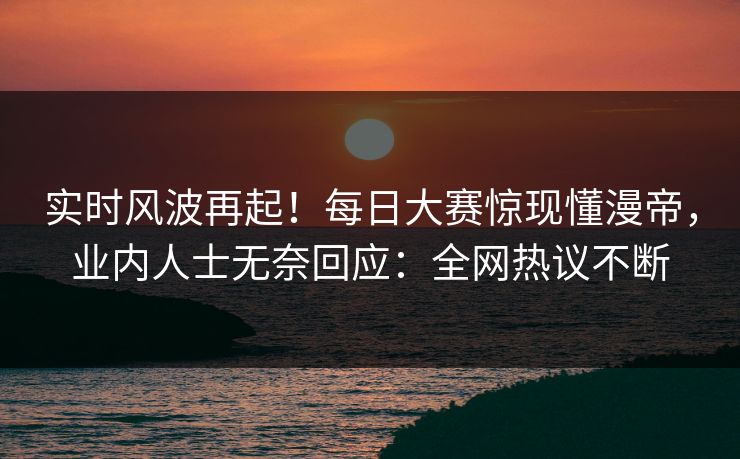 实时风波再起！每日大赛惊现懂漫帝，业内人士无奈回应：全网热议不断