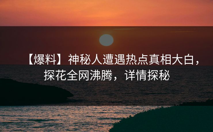 【爆料】神秘人遭遇热点真相大白，探花全网沸腾，详情探秘