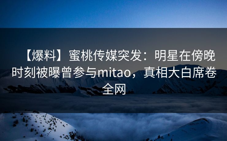 【爆料】蜜桃传媒突发：明星在傍晚时刻被曝曾参与mitao，真相大白席卷全网