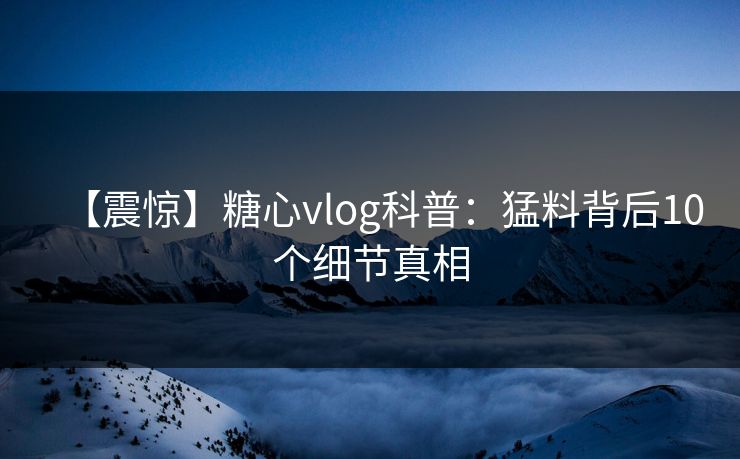 【震惊】糖心vlog科普：猛料背后10个细节真相