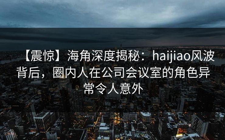 【震惊】海角深度揭秘：haijiao风波背后，圈内人在公司会议室的角色异常令人意外