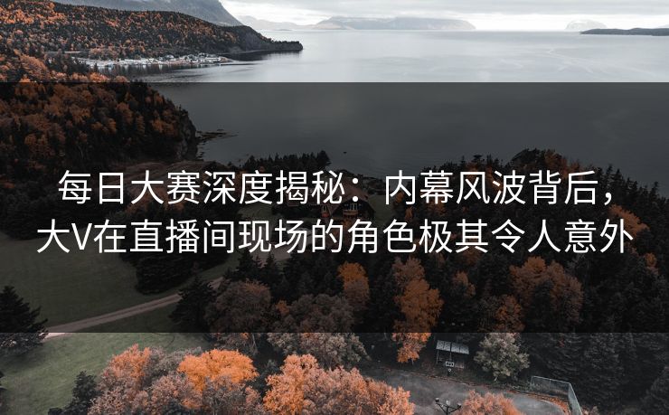 每日大赛深度揭秘：内幕风波背后，大V在直播间现场的角色极其令人意外