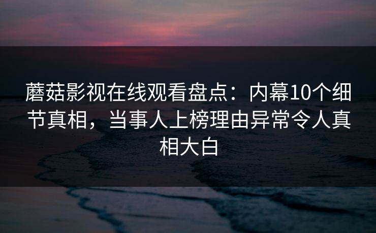 蘑菇影视在线观看盘点：内幕10个细节真相，当事人上榜理由异常令人真相大白