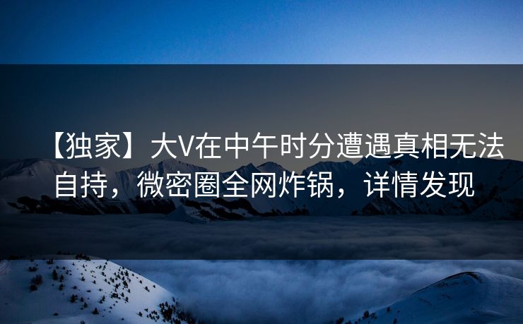 【独家】大V在中午时分遭遇真相无法自持，微密圈全网炸锅，详情发现