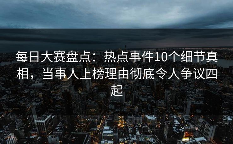 每日大赛盘点：热点事件10个细节真相，当事人上榜理由彻底令人争议四起