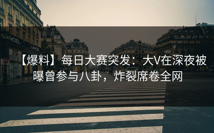 【爆料】每日大赛突发：大V在深夜被曝曾参与八卦，炸裂席卷全网