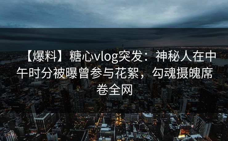 【爆料】糖心vlog突发：神秘人在中午时分被曝曾参与花絮，勾魂摄魄席卷全网