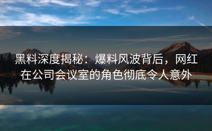 黑料深度揭秘：爆料风波背后，网红在公司会议室的角色彻底令人意外