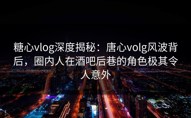 糖心vlog深度揭秘：唐心volg风波背后，圈内人在酒吧后巷的角色极其令人意外