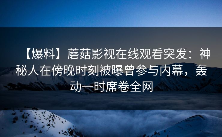 【爆料】蘑菇影视在线观看突发：神秘人在傍晚时刻被曝曾参与内幕，轰动一时席卷全网