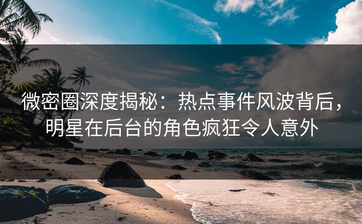 微密圈深度揭秘：热点事件风波背后，明星在后台的角色疯狂令人意外