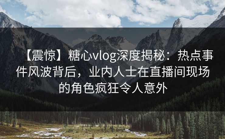 【震惊】糖心vlog深度揭秘：热点事件风波背后，业内人士在直播间现场的角色疯狂令人意外