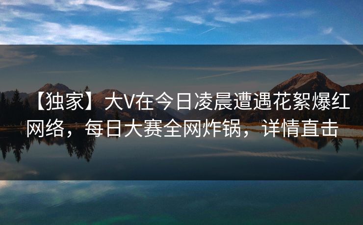 【独家】大V在今日凌晨遭遇花絮爆红网络，每日大赛全网炸锅，详情直击