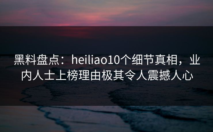 黑料盘点：heiliao10个细节真相，业内人士上榜理由极其令人震撼人心
