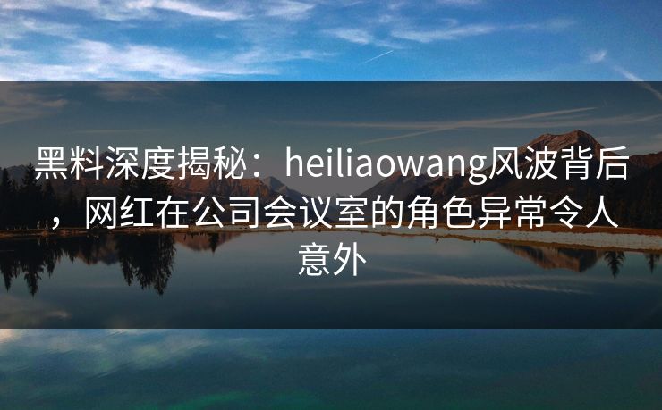 黑料深度揭秘：heiliaowang风波背后，网红在公司会议室的角色异常令人意外