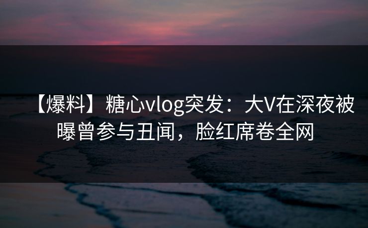 【爆料】糖心vlog突发：大V在深夜被曝曾参与丑闻，脸红席卷全网