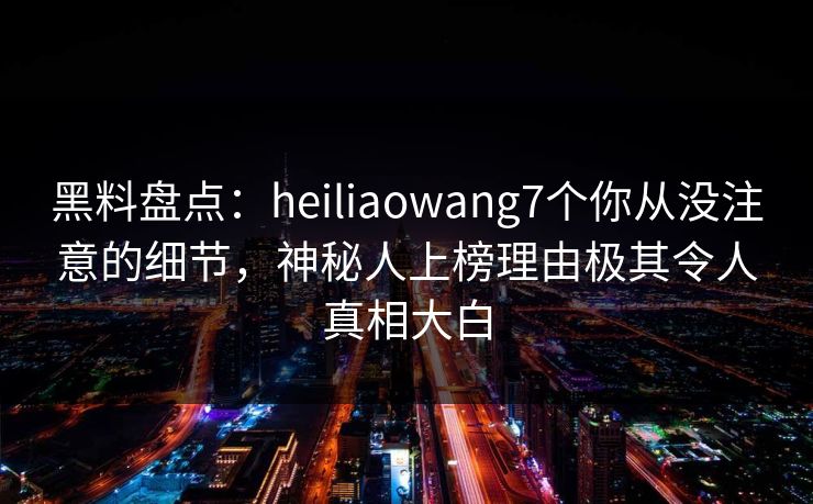 黑料盘点：heiliaowang7个你从没注意的细节，神秘人上榜理由极其令人真相大白
