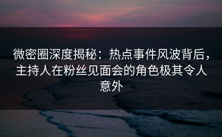 微密圈深度揭秘：热点事件风波背后，主持人在粉丝见面会的角色极其令人意外