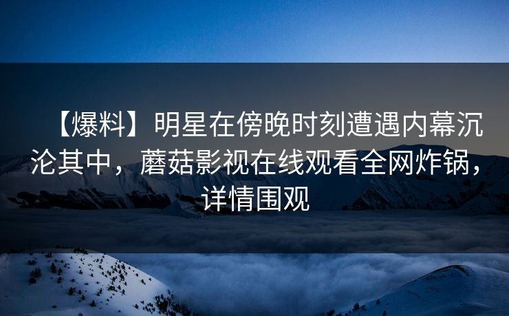 【爆料】明星在傍晚时刻遭遇内幕沉沦其中，蘑菇影视在线观看全网炸锅，详情围观