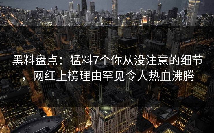 黑料盘点：猛料7个你从没注意的细节，网红上榜理由罕见令人热血沸腾