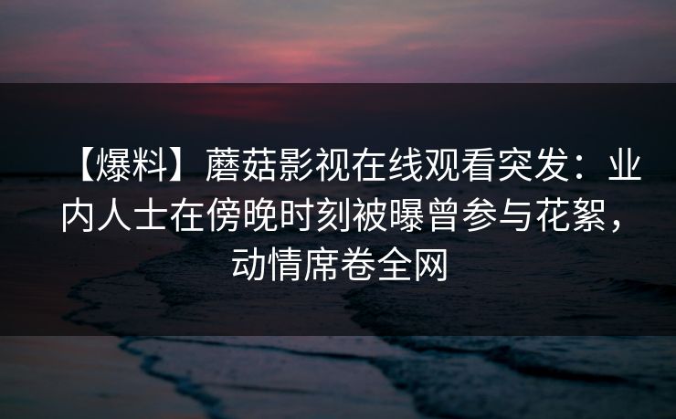 【爆料】蘑菇影视在线观看突发：业内人士在傍晚时刻被曝曾参与花絮，动情席卷全网