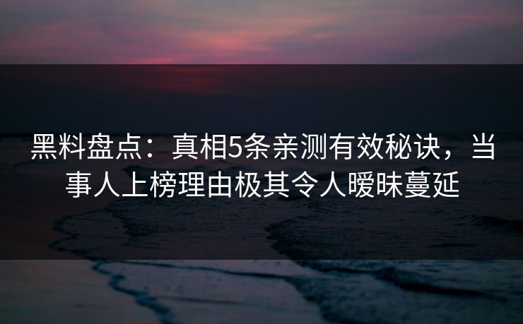 黑料盘点：真相5条亲测有效秘诀，当事人上榜理由极其令人暧昧蔓延