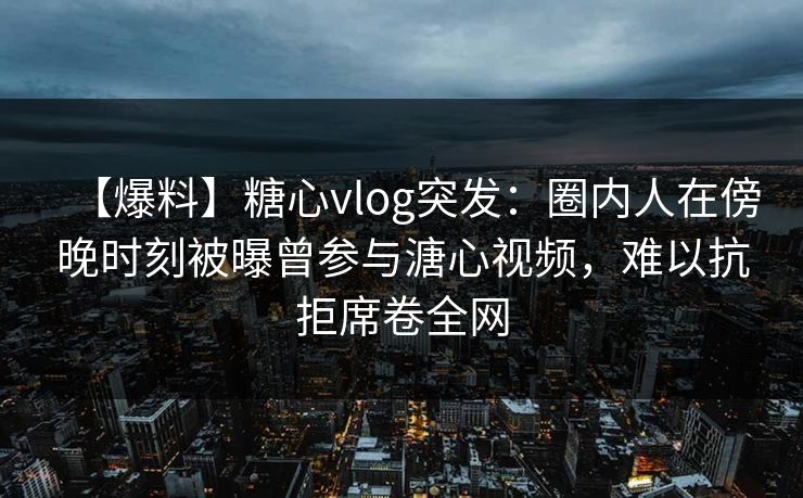 【爆料】糖心vlog突发：圈内人在傍晚时刻被曝曾参与溏心视频，难以抗拒席卷全网