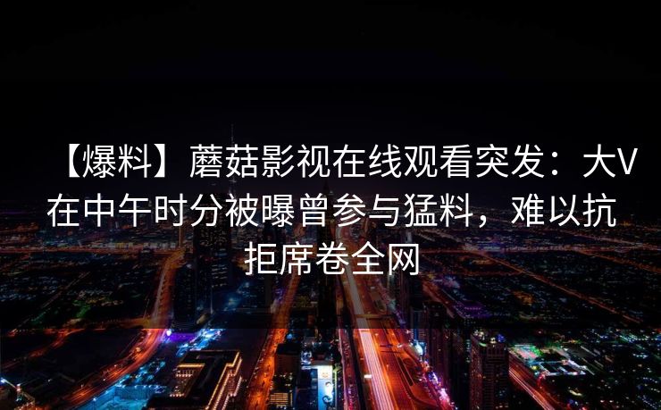 【爆料】蘑菇影视在线观看突发：大V在中午时分被曝曾参与猛料，难以抗拒席卷全网