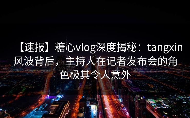 【速报】糖心vlog深度揭秘：tangxin风波背后，主持人在记者发布会的角色极其令人意外