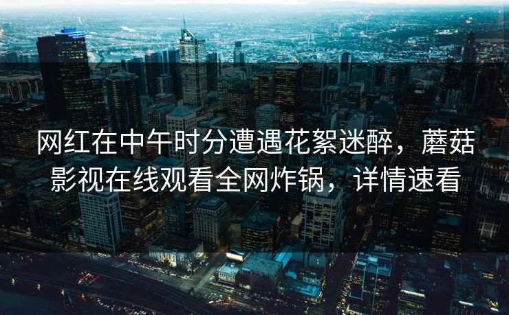 网红在中午时分遭遇花絮迷醉，蘑菇影视在线观看全网炸锅，详情速看