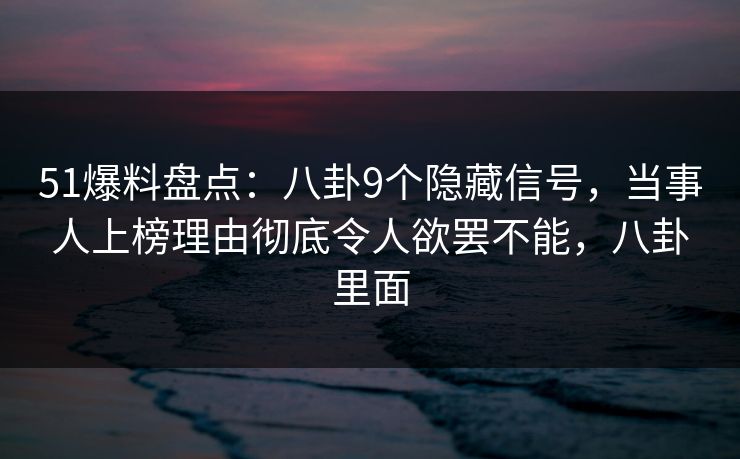 51爆料盘点：八卦9个隐藏信号，当事人上榜理由彻底令人欲罢不能，八卦里面