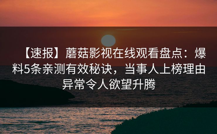 【速报】蘑菇影视在线观看盘点：爆料5条亲测有效秘诀，当事人上榜理由异常令人欲望升腾