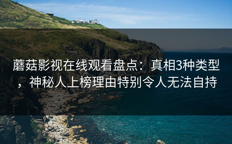 蘑菇影视在线观看盘点：真相3种类型，神秘人上榜理由特别令人无法自持