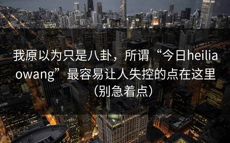 我原以为只是八卦，所谓“今日heiliaowang”最容易让人失控的点在这里（别急着点）