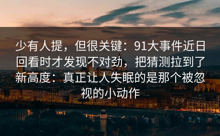 少有人提，但很关键：91大事件近日回看时才发现不对劲，把猜测拉到了新高度：真正让人失眠的是那个被忽视的小动作