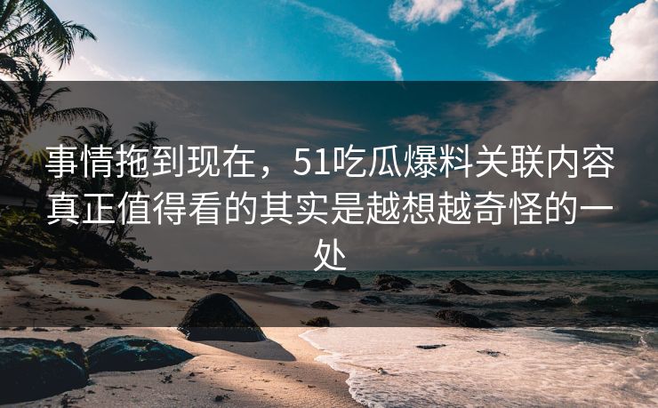 事情拖到现在，51吃瓜爆料关联内容真正值得看的其实是越想越奇怪的一处